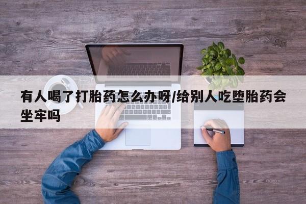 堕胎药微信有人喝了打胎药怎么办呀/给别人吃堕胎药会坐牢吗