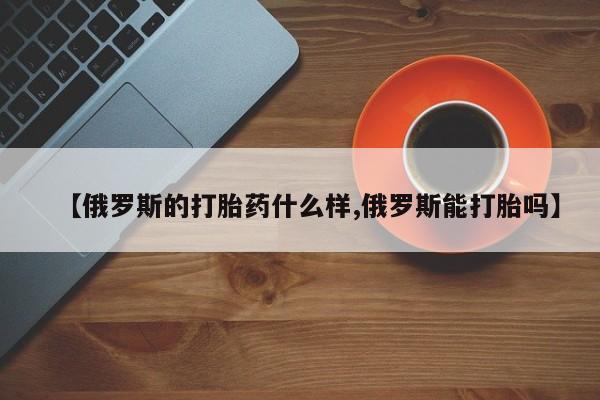堕胎药微信【俄罗斯的打胎药什么样,俄罗斯能打胎吗】