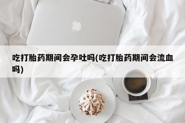 堕胎药微信吃打胎药期间会孕吐吗(吃打胎药期间会流血吗)