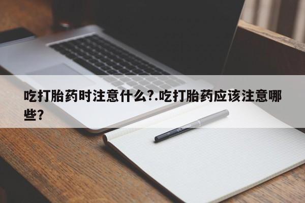 堕胎药微信吃打胎药时注意什么?.吃打胎药应该注意哪些？