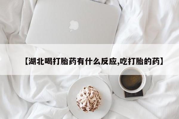 堕胎药微信【湖北喝打胎药有什么反应,吃打胎的药】