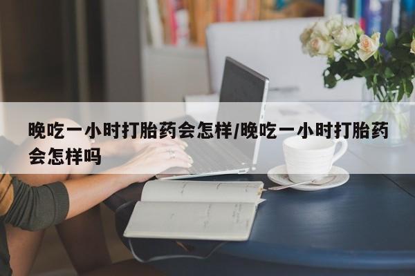 堕胎药微信晚吃一小时打胎药会怎样/晚吃一小时打胎药会怎样吗