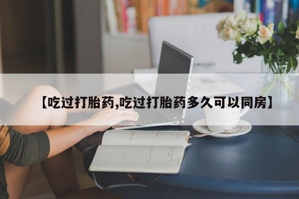 堕胎药微信【吃过打胎药,吃过打胎药多久可以同房】