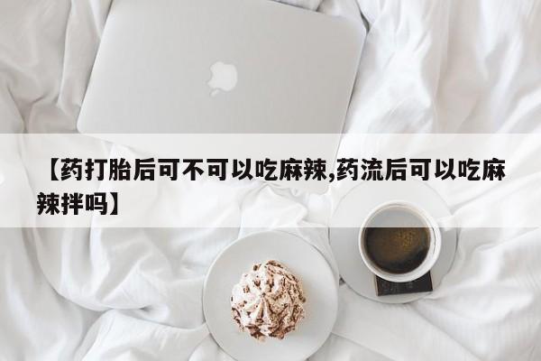 堕胎药微信【药打胎后可不可以吃麻辣,药流后可以吃麻辣拌吗】