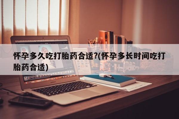 堕胎药微信怀孕多久吃打胎药合适?(怀孕多长时间吃打胎药合适)