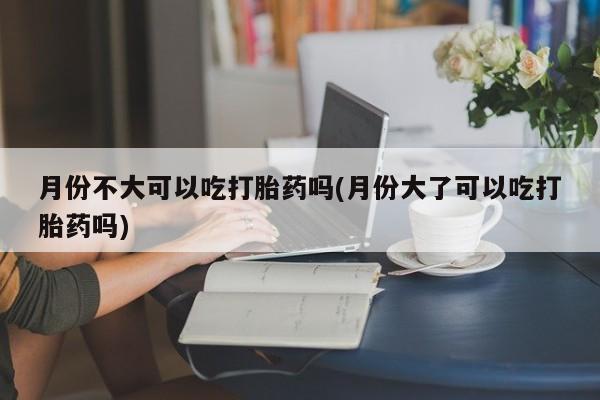 堕胎药微信月份不大可以吃打胎药吗(月份大了可以吃打胎药吗)