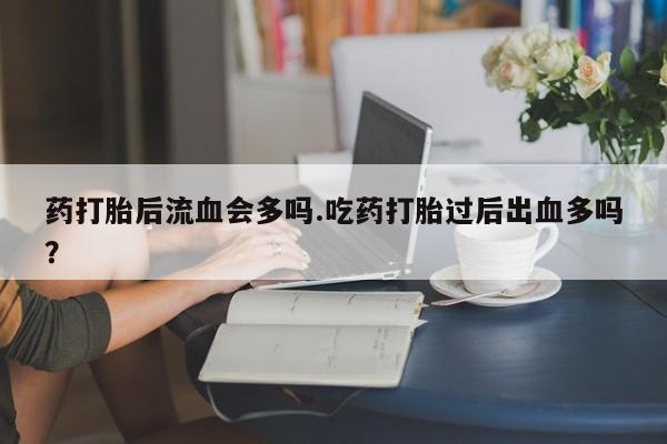 堕胎药微信药打胎后流血会多吗.吃药打胎过后出血多吗?