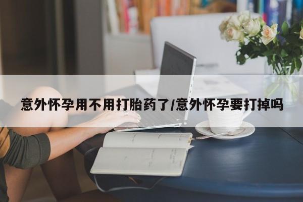 堕胎药微信意外怀孕用不用打胎药了/意外怀孕要打掉吗