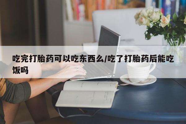 堕胎药微信吃完打胎药可以吃东西么/吃了打胎药后能吃饭吗