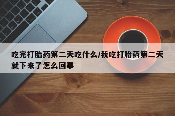 堕胎药微信吃完打胎药第二天吃什么/我吃打胎药第二天就下来了怎么回事
